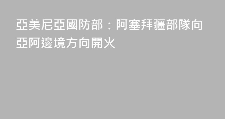 亞美尼亞國防部：阿塞拜疆部隊向亞阿邊境方向開火