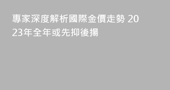 專家深度解析國際金價走勢 2023年全年或先抑後揚