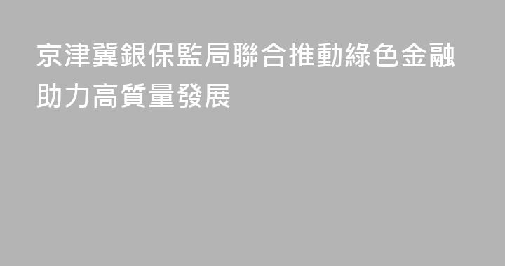 京津冀銀保監局聯合推動綠色金融助力高質量發展