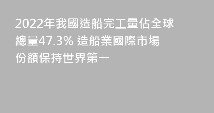 2022年我國造船完工量佔全球總量47.3% 造船業國際市場份額保持世界第一