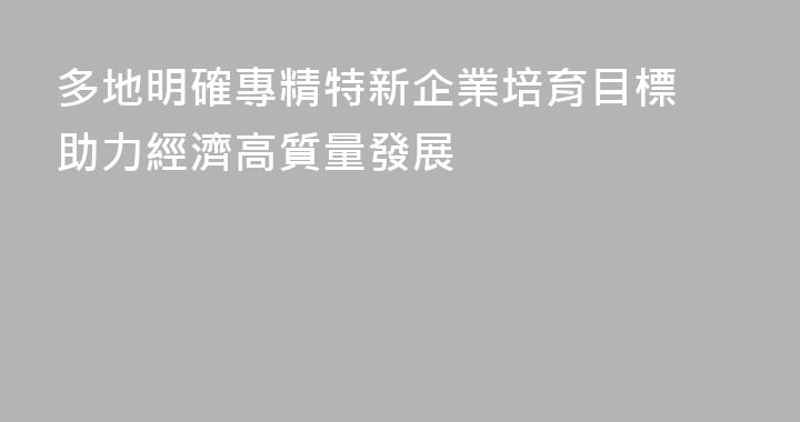 多地明確專精特新企業培育目標 助力經濟高質量發展