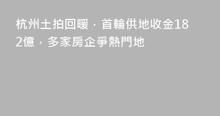 杭州土拍回暖，首輪供地收金182億，多家房企爭熱門地