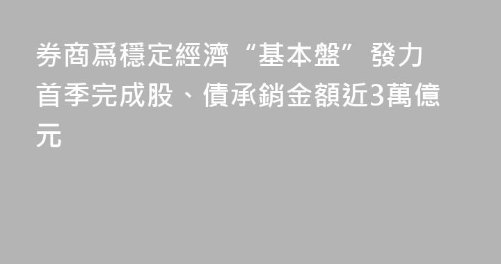 券商爲穩定經濟“基本盤”發力 首季完成股、債承銷金額近3萬億元