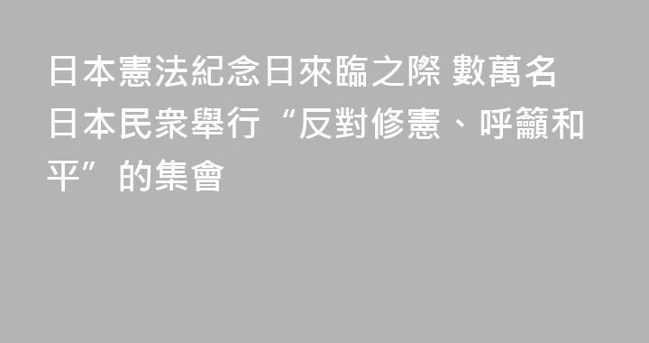 日本憲法紀念日來臨之際 數萬名日本民衆舉行“反對修憲、呼籲和平”的集會