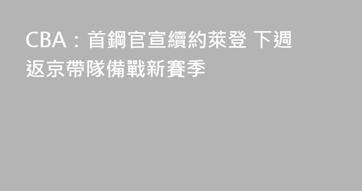 CBA：首鋼官宣續約萊登 下週返京帶隊備戰新賽季