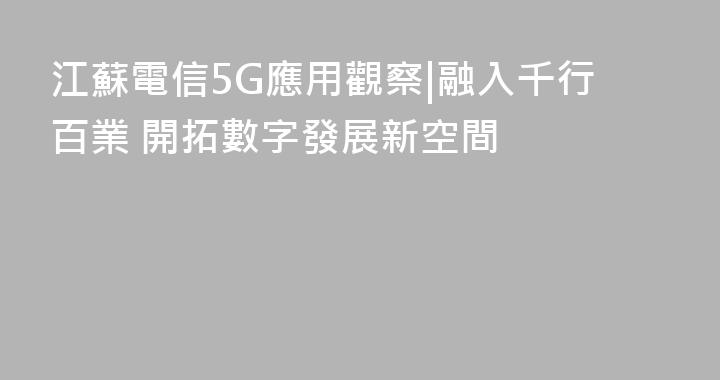 江蘇電信5G應用觀察|融入千行百業 開拓數字發展新空間