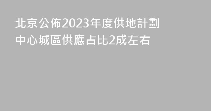 北京公佈2023年度供地計劃 中心城區供應占比2成左右