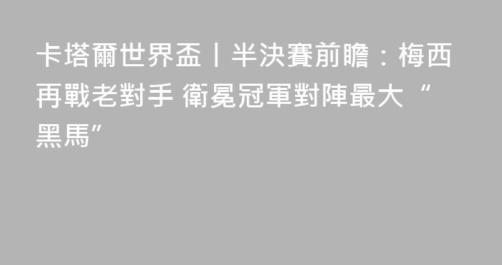 卡塔爾世界盃丨半決賽前瞻：梅西再戰老對手 衛冕冠軍對陣最大“黑馬”