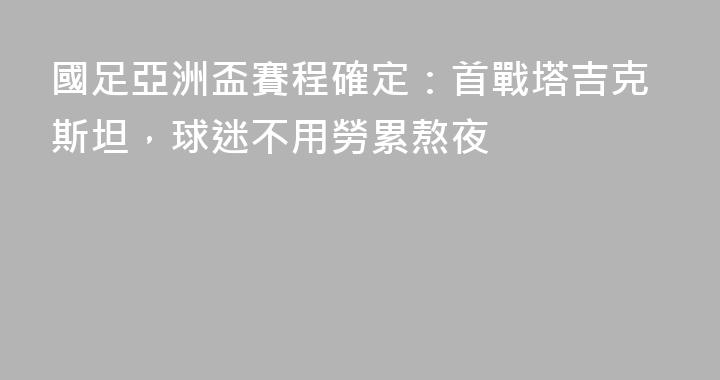 國足亞洲盃賽程確定：首戰塔吉克斯坦，球迷不用勞累熬夜