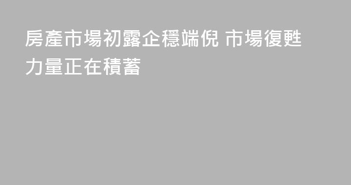 房產市場初露企穩端倪 市場復甦力量正在積蓄