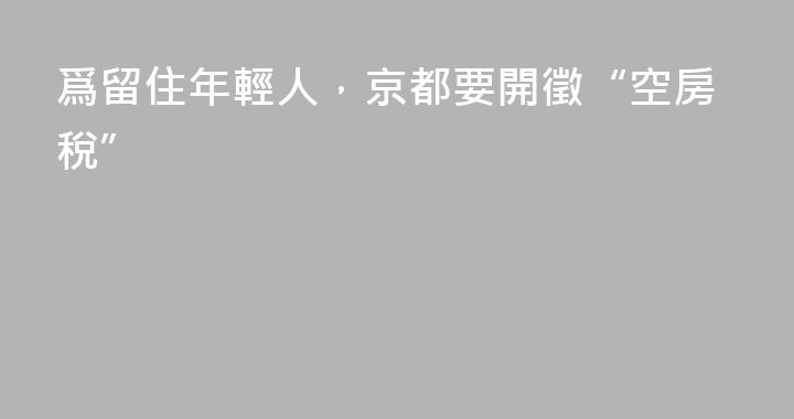 爲留住年輕人，京都要開徵“空房稅”