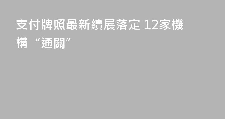 支付牌照最新續展落定 12家機構“通關”