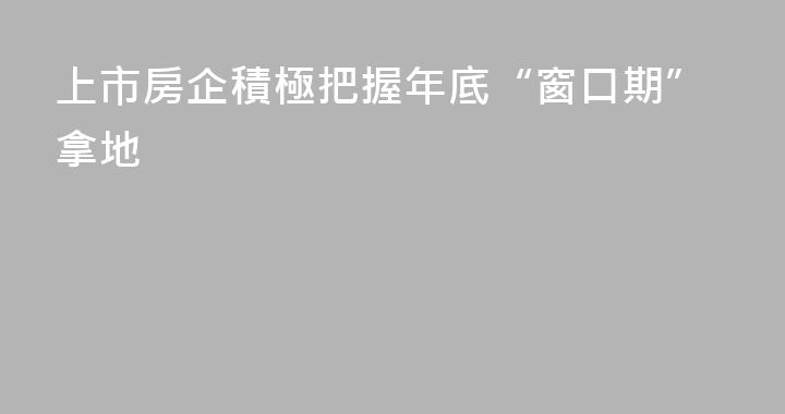 上市房企積極把握年底“窗口期”拿地