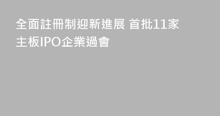 全面註冊制迎新進展 首批11家主板IPO企業過會