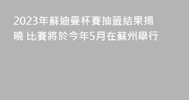 2023年蘇迪曼杯賽抽籤結果揭曉 比賽將於今年5月在蘇州舉行