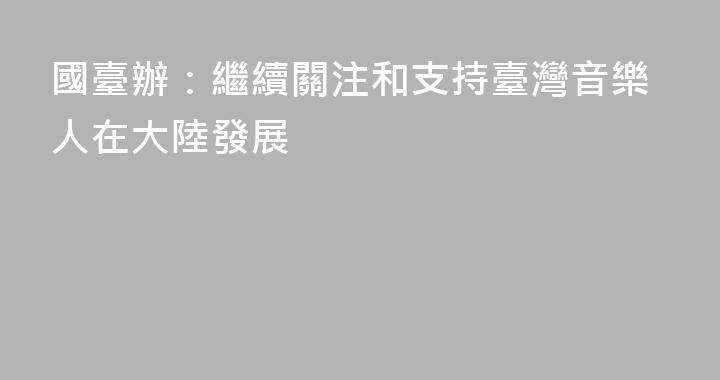 國臺辦：繼續關注和支持臺灣音樂人在大陸發展
