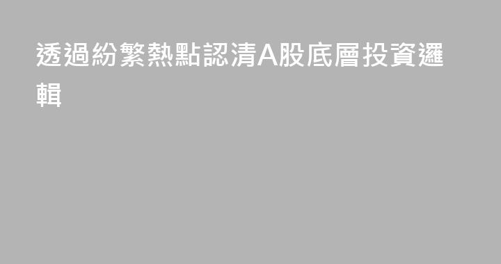 透過紛繁熱點認清A股底層投資邏輯