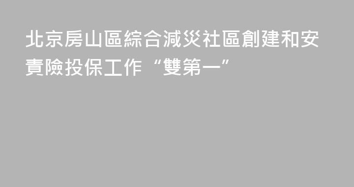 北京房山區綜合減災社區創建和安責險投保工作“雙第一”