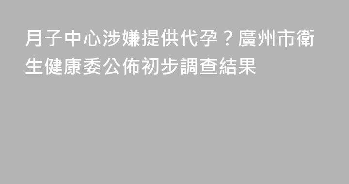 月子中心涉嫌提供代孕？廣州市衛生健康委公佈初步調查結果