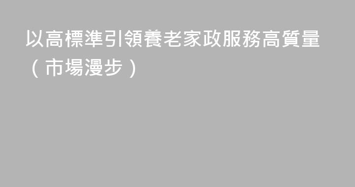 以高標準引領養老家政服務高質量（市場漫步）
