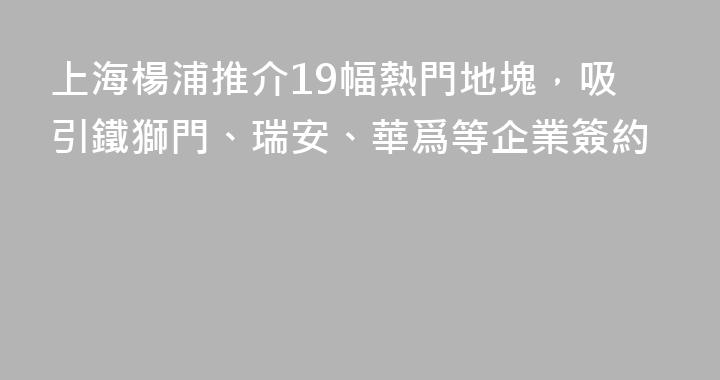 上海楊浦推介19幅熱門地塊，吸引鐵獅門、瑞安、華爲等企業簽約