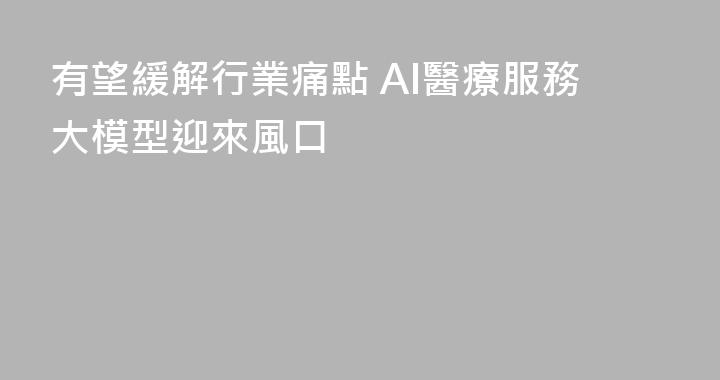 有望緩解行業痛點 AI醫療服務大模型迎來風口