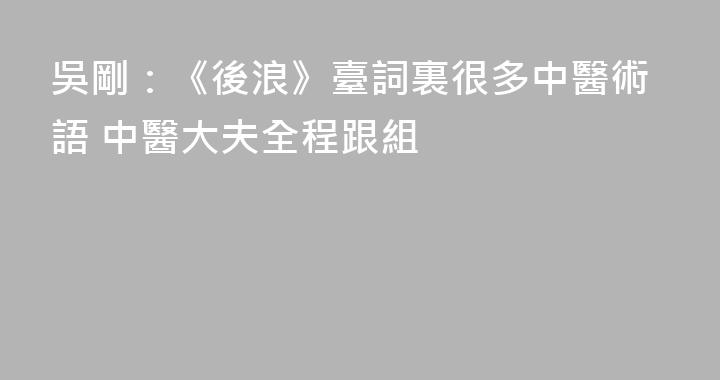 吳剛：《後浪》臺詞裏很多中醫術語 中醫大夫全程跟組