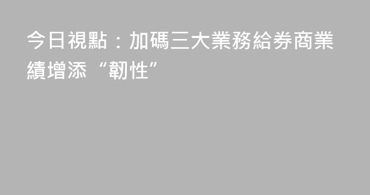 今日視點：加碼三大業務給券商業績增添“韌性”