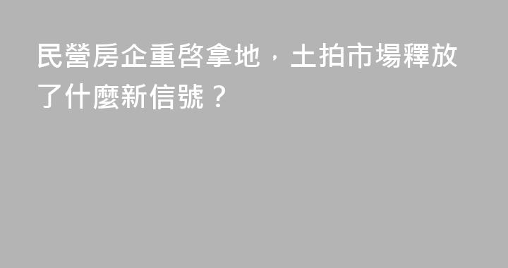 民營房企重啓拿地，土拍市場釋放了什麼新信號？