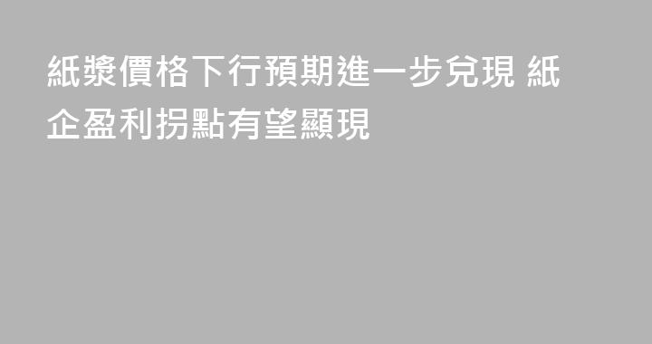 紙漿價格下行預期進一步兌現 紙企盈利拐點有望顯現