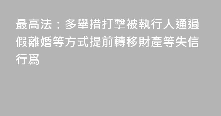最高法：多舉措打擊被執行人通過假離婚等方式提前轉移財產等失信行爲