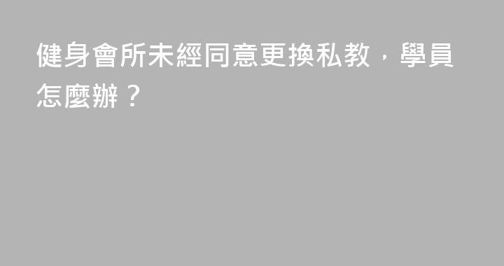 健身會所未經同意更換私教，學員怎麼辦？