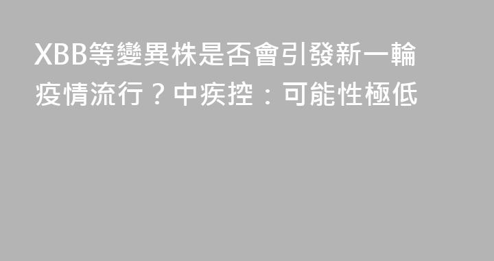 XBB等變異株是否會引發新一輪疫情流行？中疾控：可能性極低
