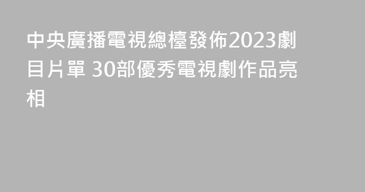 中央廣播電視總檯發佈2023劇目片單 30部優秀電視劇作品亮相
