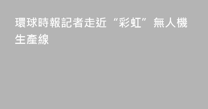環球時報記者走近“彩虹”無人機生產線