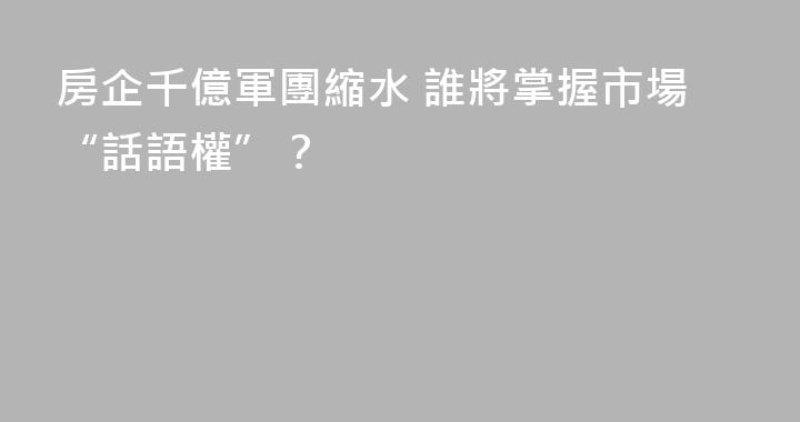 房企千億軍團縮水 誰將掌握市場“話語權”？