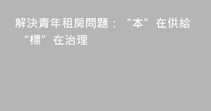 解決青年租房問題：“本”在供給 “標”在治理