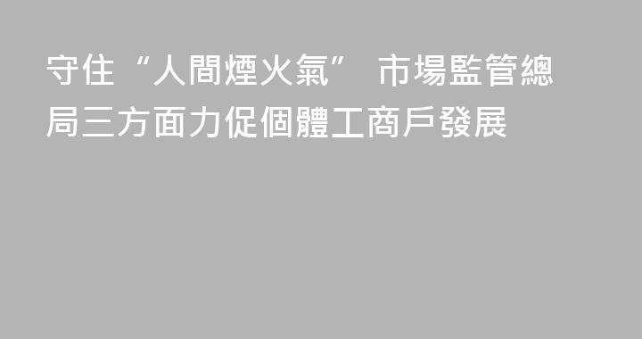 守住“人間煙火氣” 市場監管總局三方面力促個體工商戶發展 