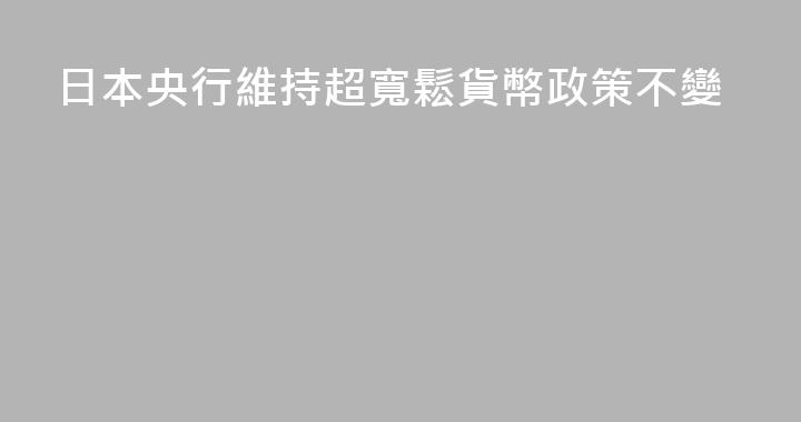 日本央行維持超寬鬆貨幣政策不變