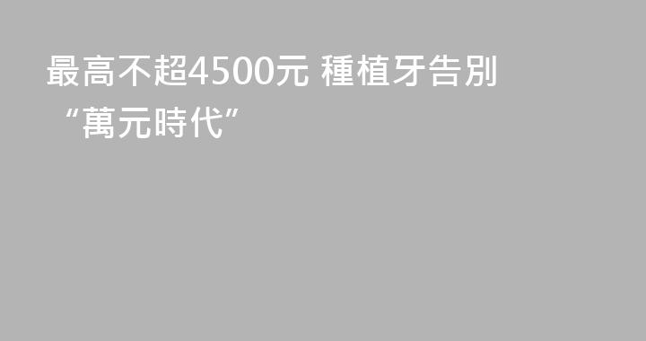 最高不超4500元 種植牙告別“萬元時代”