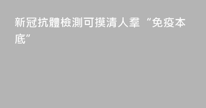 新冠抗體檢測可摸清人羣“免疫本底”