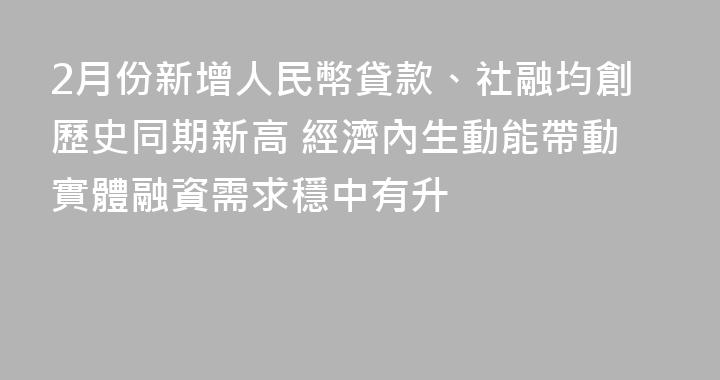 2月份新增人民幣貸款、社融均創歷史同期新高 經濟內生動能帶動實體融資需求穩中有升