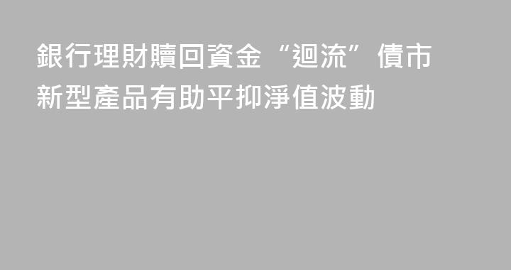 銀行理財贖回資金“迴流”債市 新型產品有助平抑淨值波動