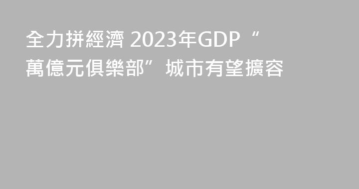 全力拼經濟 2023年GDP“萬億元俱樂部”城市有望擴容