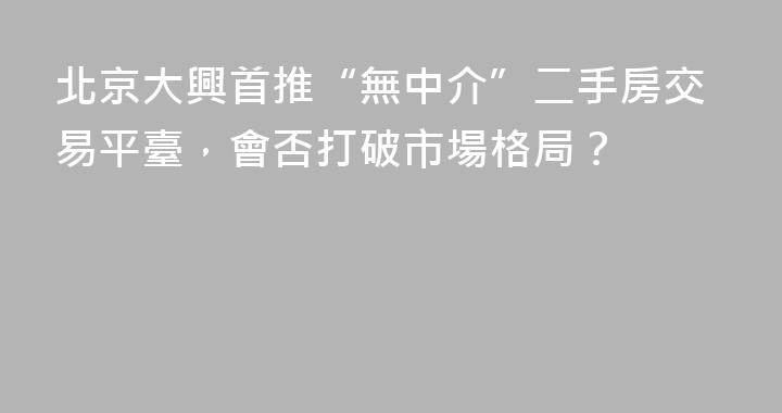 北京大興首推“無中介”二手房交易平臺，會否打破市場格局？
