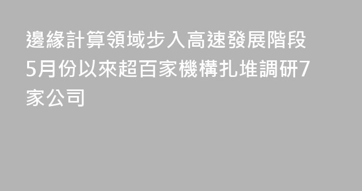 邊緣計算領域步入高速發展階段 5月份以來超百家機構扎堆調研7家公司