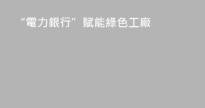 “電力銀行”賦能綠色工廠