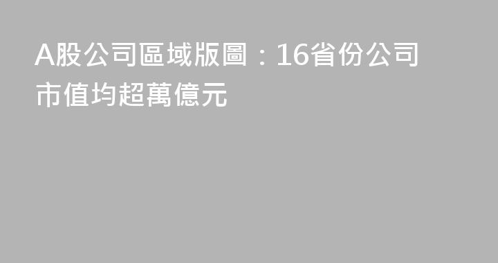A股公司區域版圖：16省份公司市值均超萬億元