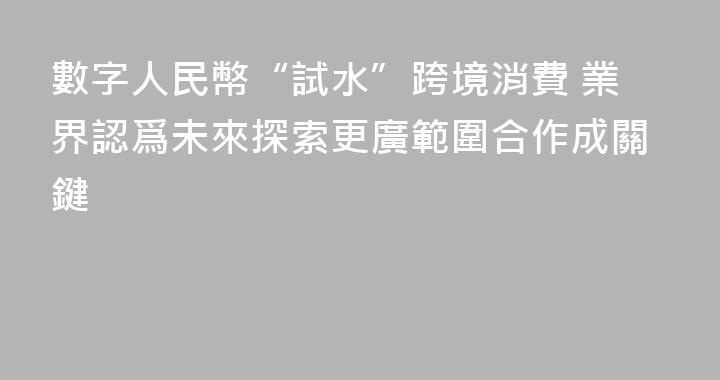 數字人民幣“試水”跨境消費 業界認爲未來探索更廣範圍合作成關鍵