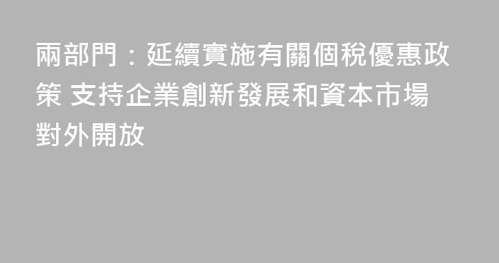 兩部門：延續實施有關個稅優惠政策 支持企業創新發展和資本市場對外開放